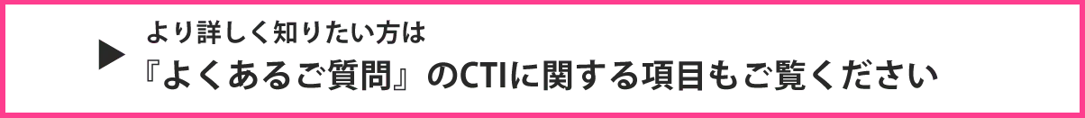 より詳しく知りたい方は『よくあるご質問』のCTIに関する項目もご覧ください