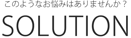 このようなお悩みはありませんか？SOLUTION