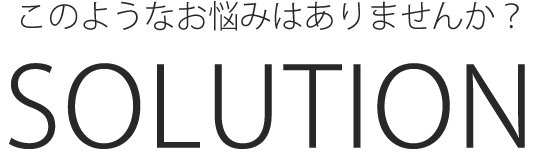 このようなお悩みはありませんか?SOLUTION